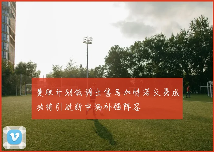 曼联计划低调出售乌加特若交易成功将引进新中场补强阵容