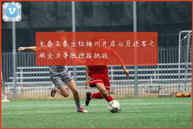 长春亚泰出征梅州开启七月连客之旅全力争胜迎接挑战