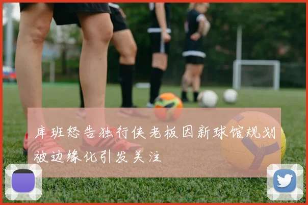 库班怒告独行侠老板因新球馆规划被边缘化引发关注