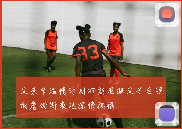 父亲节温情时刻布朗尼晒父子合照向詹姆斯表达深情祝福