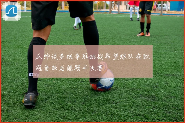 瓜帅谈多线争冠挑战希望球队在欧冠晋级后能踢半决赛