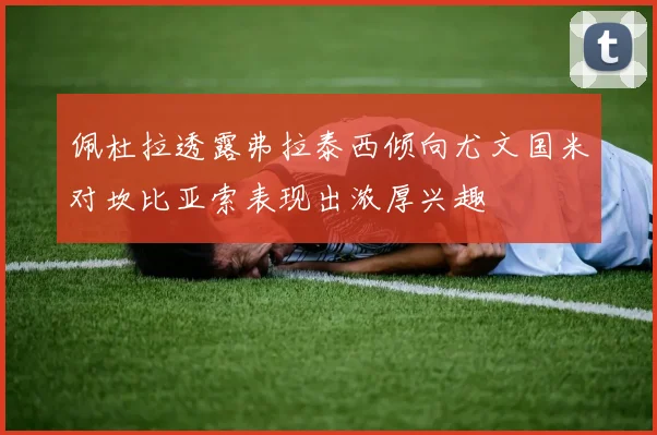 佩杜拉透露弗拉泰西倾向尤文国米对坎比亚索表现出浓厚兴趣