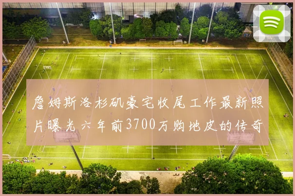 詹姆斯洛杉矶豪宅收尾工作最新照片曝光六年前3700万购地皮的传奇故事