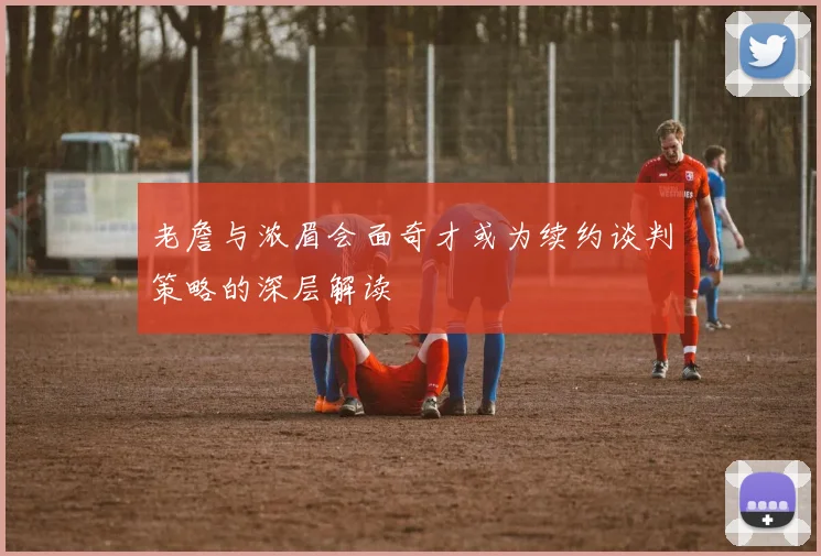 老詹与浓眉会面奇才或为续约谈判策略的深层解读