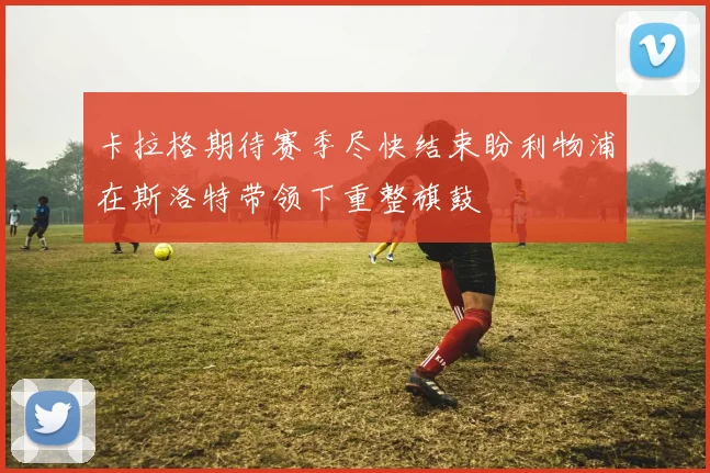 卡拉格期待赛季尽快结束盼利物浦在斯洛特带领下重整旗鼓