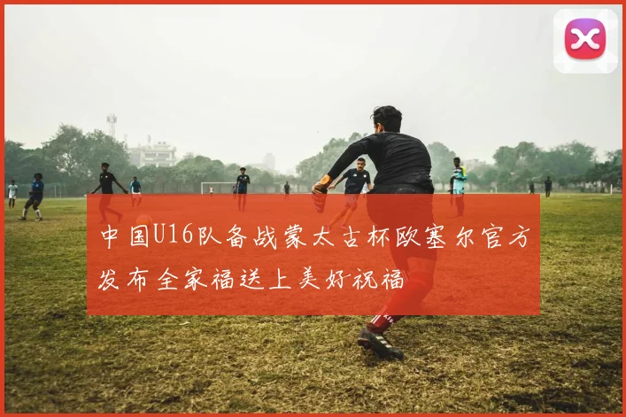 中国U16队备战蒙太古杯欧塞尔官方发布全家福送上美好祝福