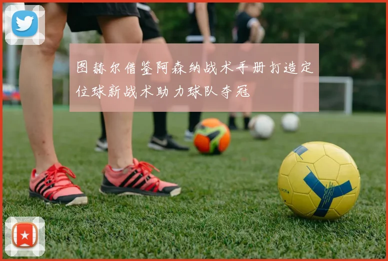 图赫尔借鉴阿森纳战术手册打造定位球新战术助力球队夺冠