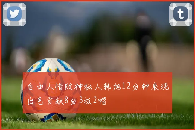 自由人惜败神秘人韩旭12分钟表现出色贡献8分3板2帽
