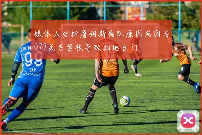 媒体人分析詹姆斯离队原因或因与077关系紧张导致扫地出门