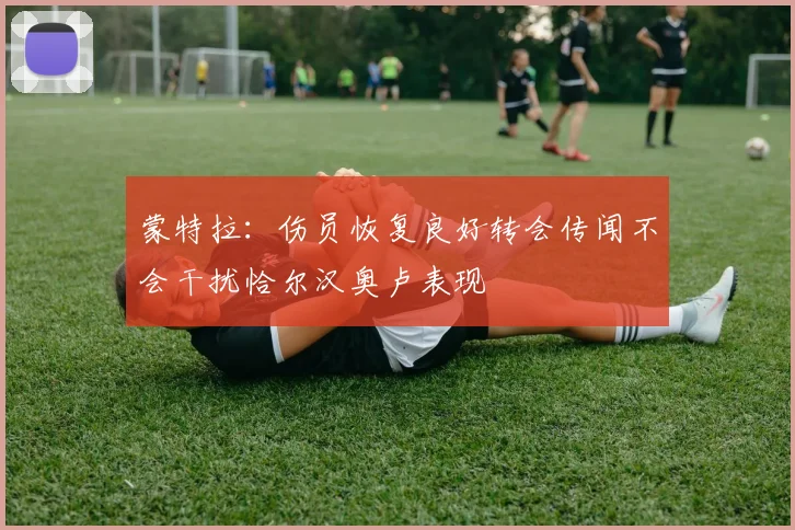 蒙特拉：伤员恢复良好转会传闻不会干扰恰尔汉奥卢表现