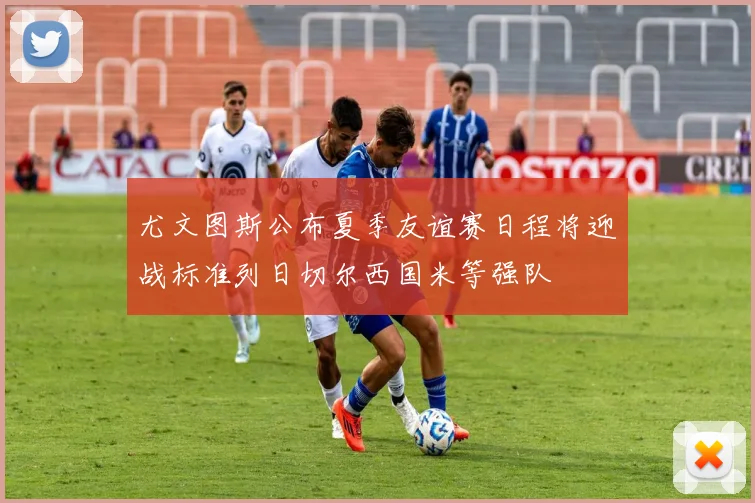 尤文图斯公布夏季友谊赛日程将迎战标准列日切尔西国米等强队