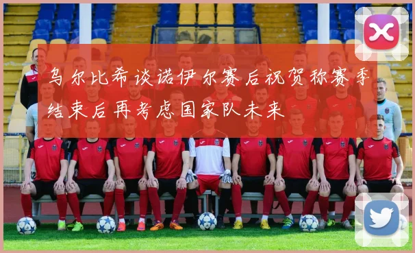 乌尔比希谈诺伊尔赛后祝贺称赛季结束后再考虑国家队未来
