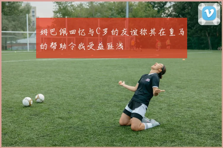 姆巴佩回忆与C罗的友谊称其在皇马的帮助令我受益匪浅