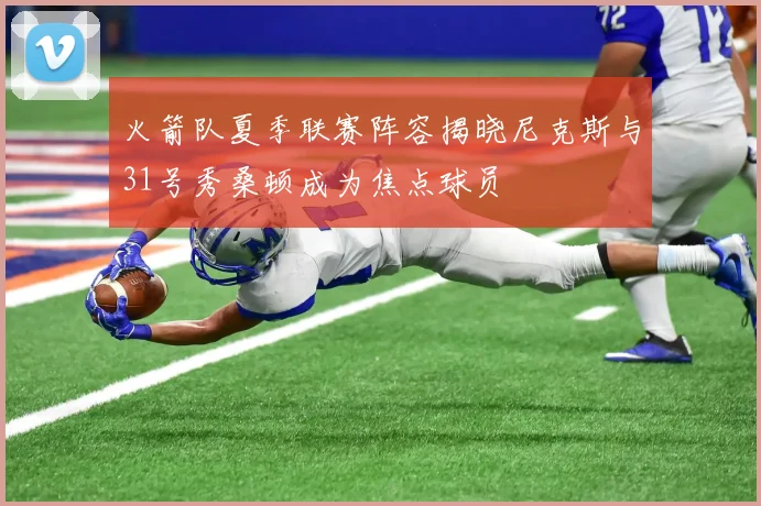 火箭队夏季联赛阵容揭晓尼克斯与31号秀桑顿成为焦点球员