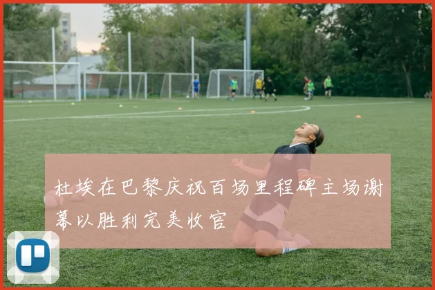 杜埃在巴黎庆祝百场里程碑主场谢幕以胜利完美收官