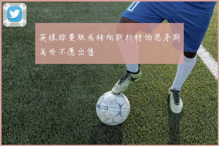 英媒称曼联或转向斯科特伯恩茅斯高价不愿出售
