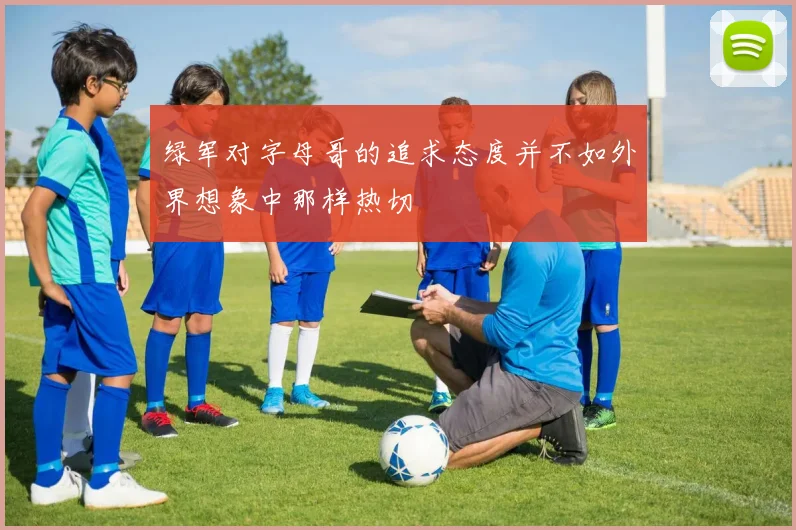 绿军对字母哥的追求态度并不如外界想象中那样热切