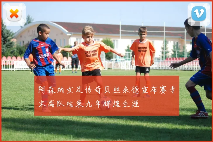 阿森纳女足传奇贝丝米德宣布赛季末离队结束九年辉煌生涯
