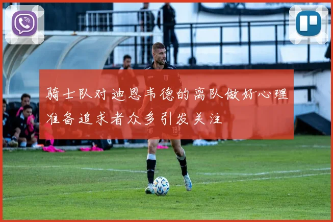 骑士队对迪恩韦德的离队做好心理准备追求者众多引发关注