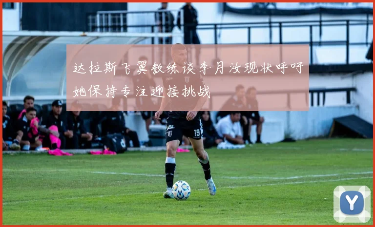 达拉斯飞翼教练谈李月汝现状呼吁她保持专注迎接挑战