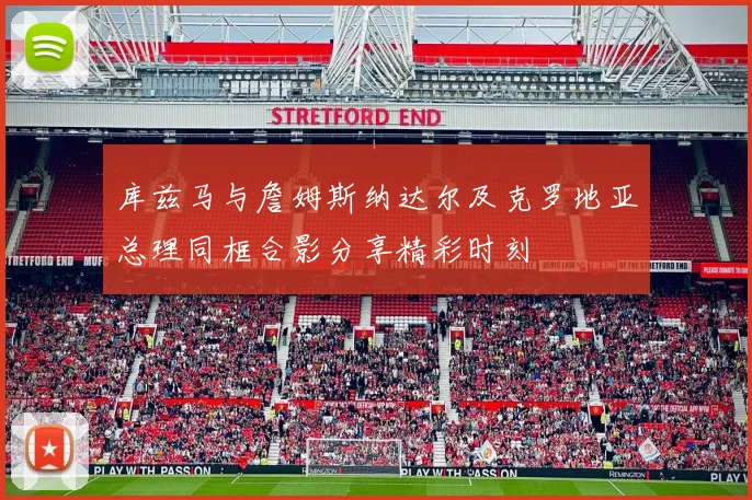 库兹马与詹姆斯纳达尔及克罗地亚总理同框合影分享精彩时刻
