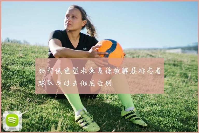 独行侠重塑未来基德被解雇标志着球队与过去彻底告别
