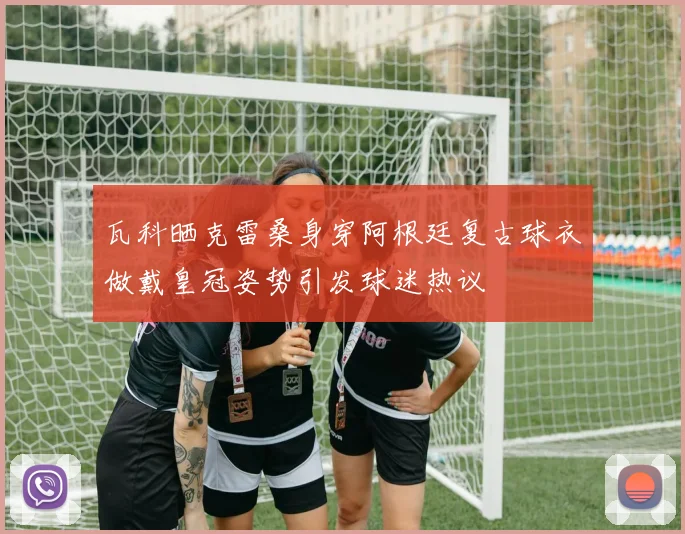 瓦科晒克雷桑身穿阿根廷复古球衣做戴皇冠姿势引发球迷热议