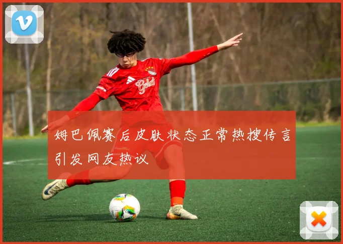 姆巴佩赛后皮肤状态正常热搜传言引发网友热议