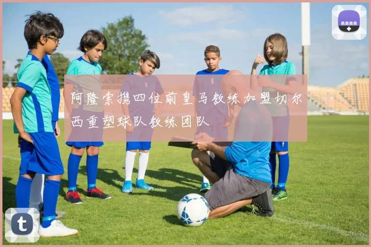 阿隆索携四位前皇马教练加盟切尔西重塑球队教练团队
