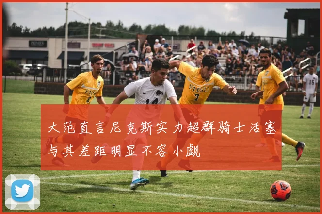 大范直言尼克斯实力超群骑士活塞与其差距明显不容小觑