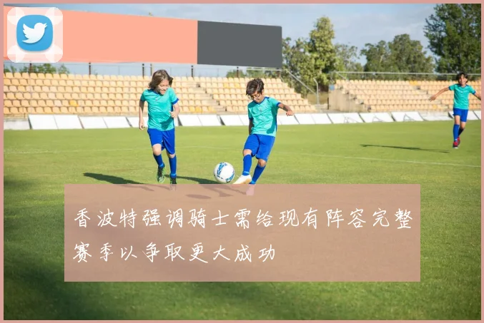 香波特强调骑士需给现有阵容完整赛季以争取更大成功