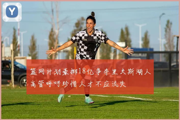 篮网计划豪掷18亿争夺里夫斯湖人高管呼吁珍惜人才不应流失