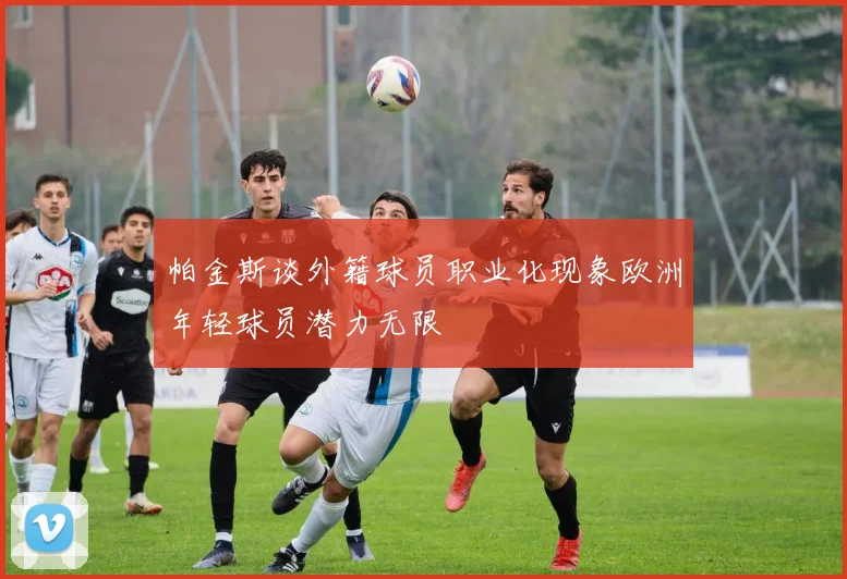 帕金斯谈外籍球员职业化现象欧洲年轻球员潜力无限